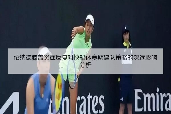伦纳德膝盖炎症反复对快船休赛期建队策略的深远影响分析